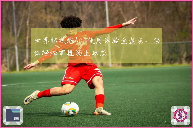 世界杯滚球App使用体验全盘点，助你轻松掌握场上动态